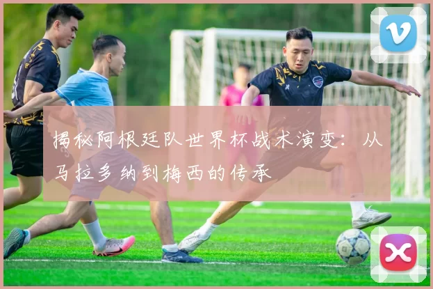 揭秘阿根廷队世界杯战术演变：从马拉多纳到梅西的传承
