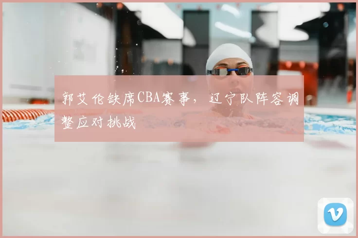 郭艾伦缺席CBA赛事,辽宁队阵容调整应对挑战