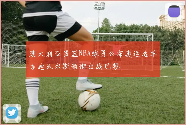 澳大利亚男篮NBA球员公布奥运名单吉迪米尔斯领衔出战巴黎
