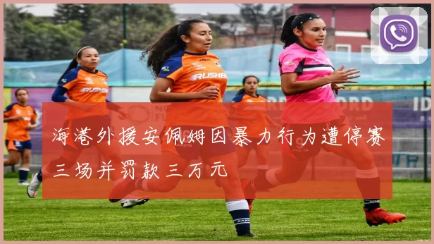 海港外援安佩姆因暴力行为遭停赛三场并罚款三万元