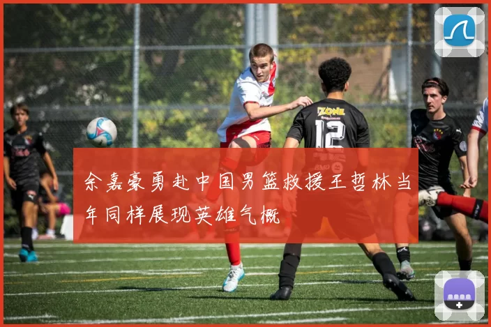 余嘉豪勇赴中国男篮救援王哲林当年同样展现英雄气概