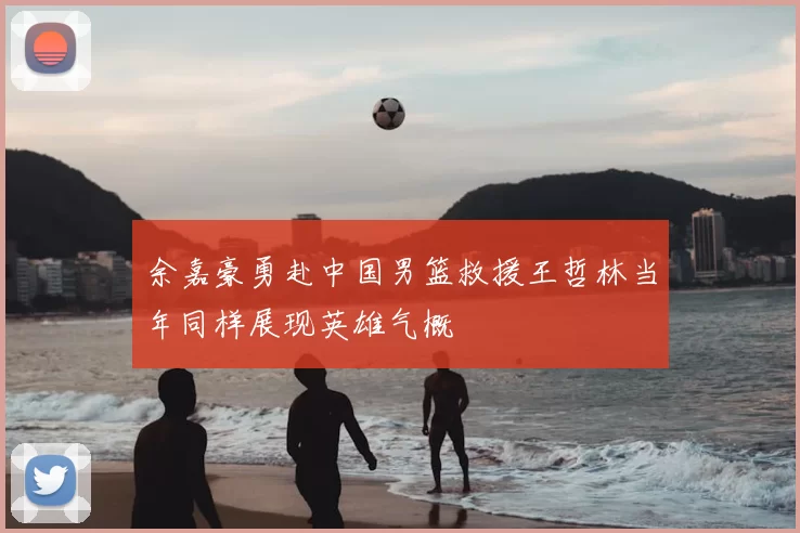 余嘉豪勇赴中国男篮救援王哲林当年同样展现英雄气概