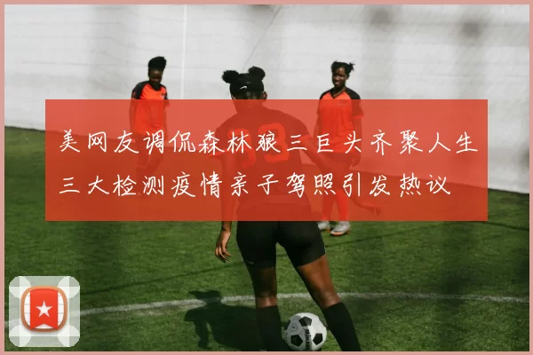 美网友调侃森林狼三巨头齐聚人生三大检测疫情亲子驾照引发热议