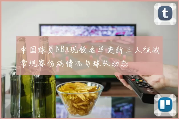 中国球员NBA现役名单更新三人征战常规赛伤病情况与球队动态