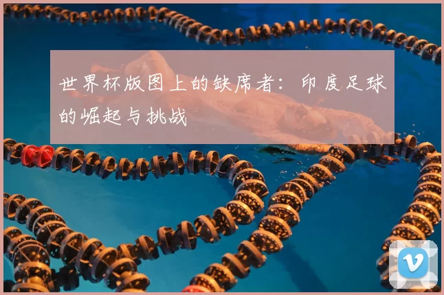 世界杯版图上的缺席者：印度足球的崛起与挑战