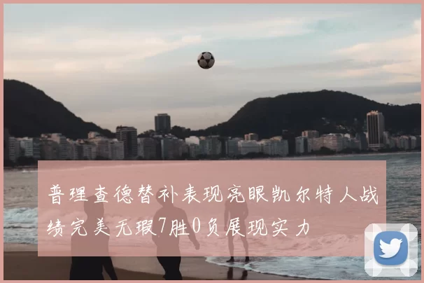 普理查德替补表现亮眼凯尔特人战绩完美无瑕7胜0负展现实力