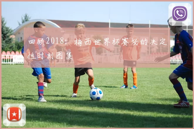 回顾2018：梅西世界杯赛场的决定性时刻图集