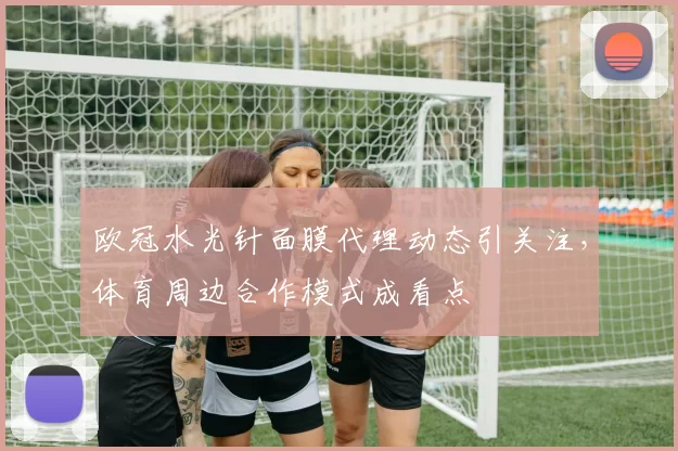 欧冠水光针面膜代理动态引关注,体育周边合作模式成看点