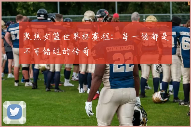 聚焦女篮世界杯赛程：每一场都是不可错过的传奇