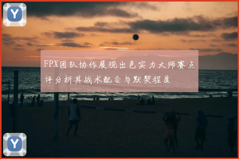 FPX团队协作展现出色实力大师赛点评分析其战术配合与默契程度