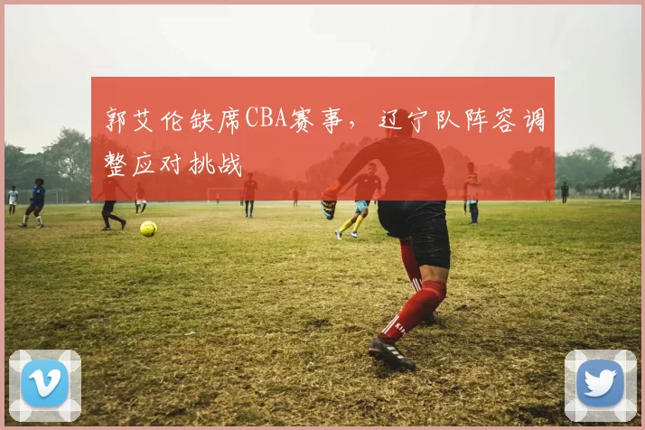 郭艾伦缺席CBA赛事,辽宁队阵容调整应对挑战