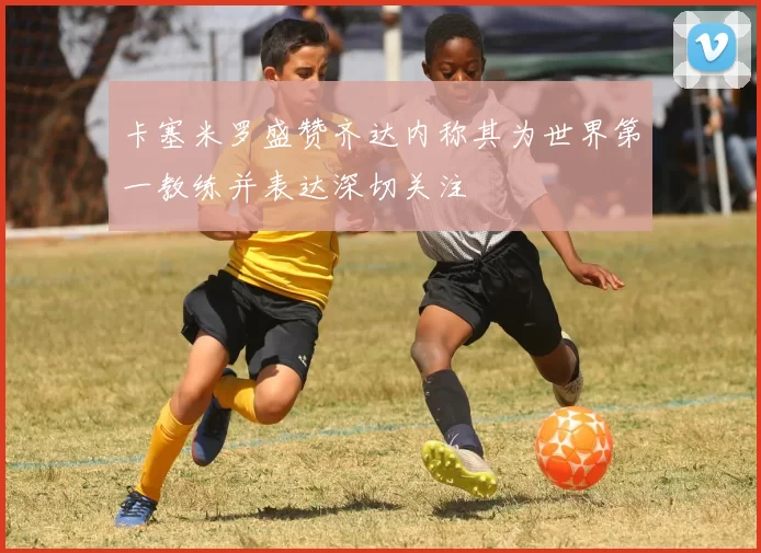 卡塞米罗盛赞齐达内称其为世界第一教练并表达深切关注