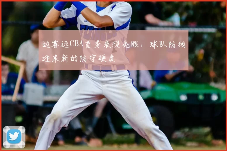 边赛远CBA首秀表现亮眼，球队防线迎来新的防守硬度