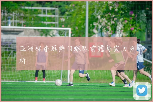 亚洲杯夺冠热门球队前瞻与实力分析