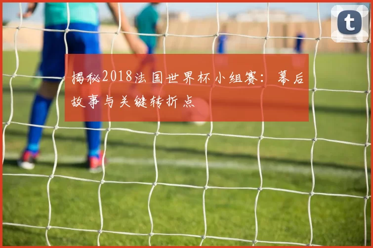 揭秘2018法国世界杯小组赛:幕后故事与关键转折点