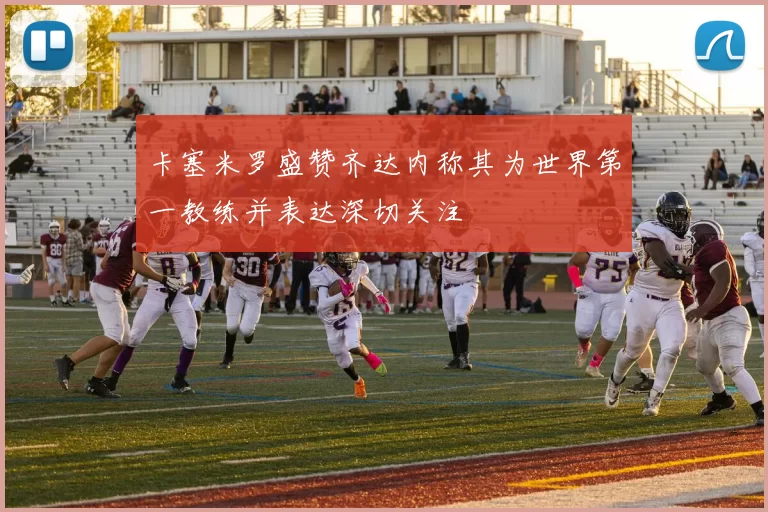 卡塞米罗盛赞齐达内称其为世界第一教练并表达深切关注