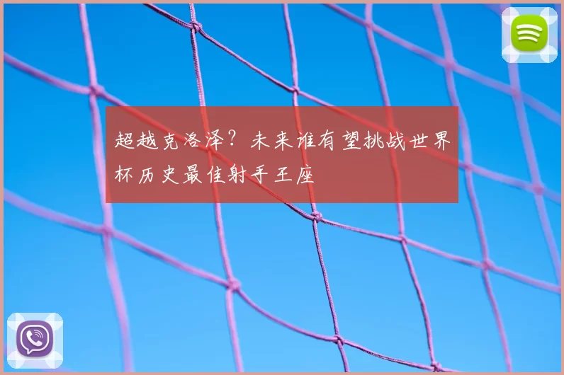 超越克洛泽?未来谁有望挑战世界杯历史最佳射手王座