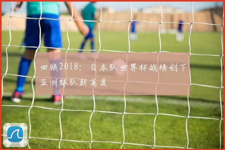 回顾2018:日本队世界杯战绩创下亚洲球队新高度