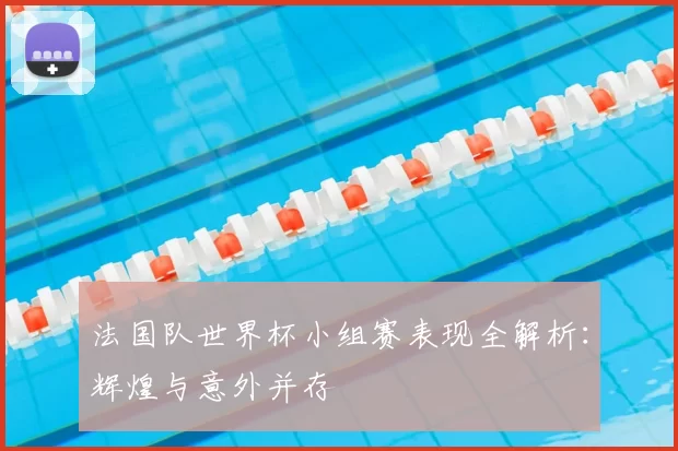 法国队世界杯小组赛表现全解析:辉煌与意外并存