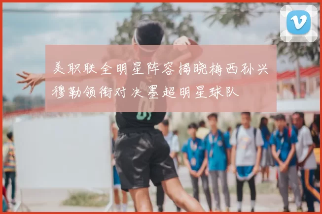 美职联全明星阵容揭晓梅西孙兴慜穆勒领衔对决墨超明星球队