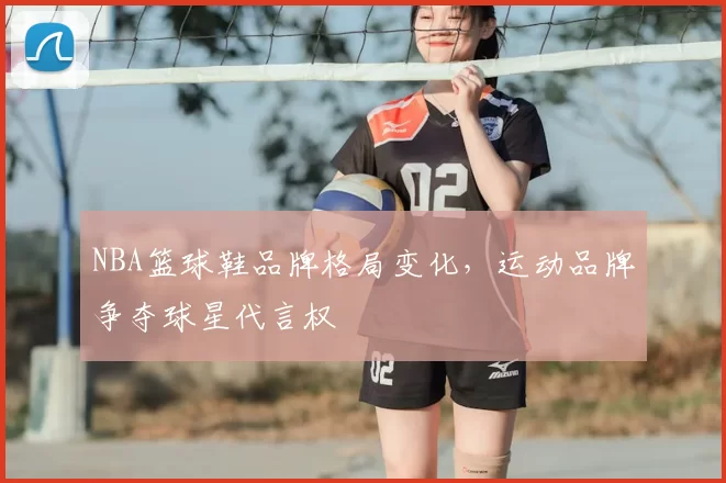 NBA篮球鞋品牌格局变化,运动品牌争夺球星代言权