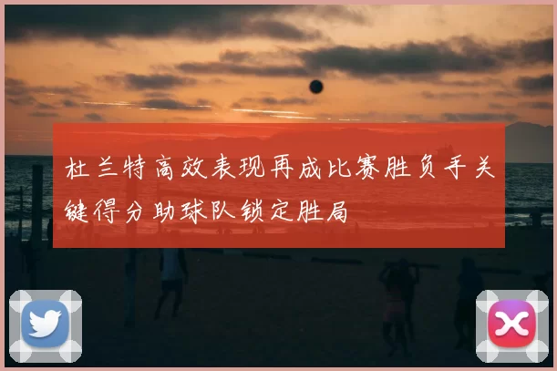 杜兰特高效表现再成比赛胜负手关键得分助球队锁定胜局