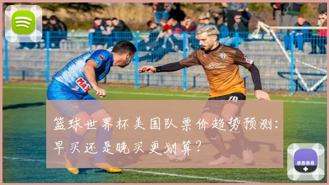 篮球世界杯美国队票价趋势预测：早买还是晚买更划算？