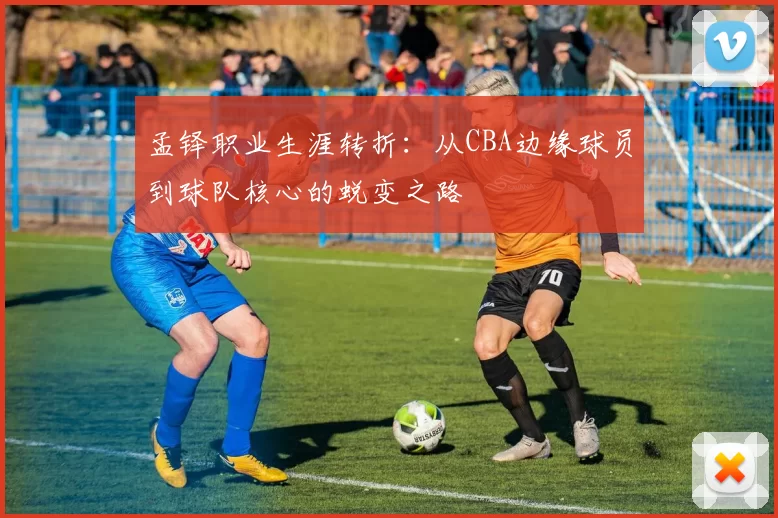 孟铎职业生涯转折:从CBA边缘球员到球队核心的蜕变之路
