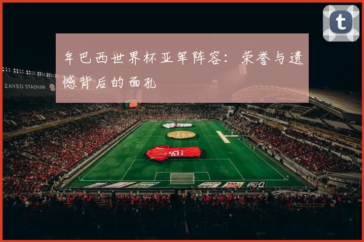 年巴西世界杯亚军阵容:荣誉与遗憾背后的面孔