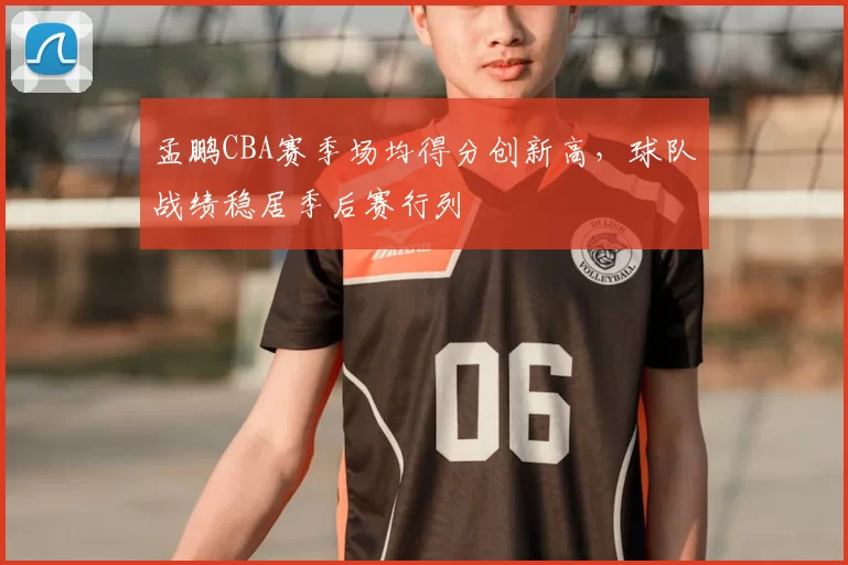 孟鹏CBA赛季场均得分创新高,球队战绩稳居季后赛行列